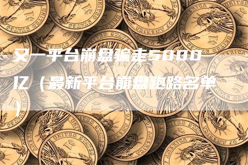 又一平台崩盘骗走5000亿（最新平台崩盘跑路名单）