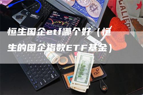 恒生国企etf哪个好（恒生的国企指数ETF基金）