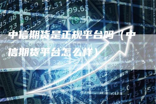 中信期货是正规平台吗（中信期货平台怎么样）