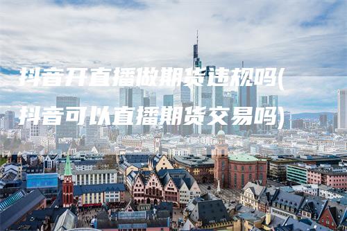 抖音开直播做期货违规吗(抖音可以直播期货交易吗)