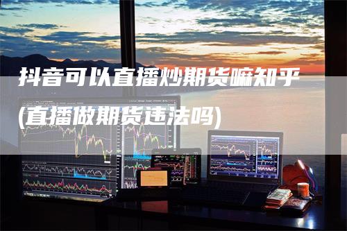 抖音可以直播炒期货嘛知乎(直播做期货违法吗)