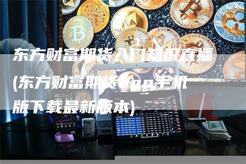 东方财富期货入门知识直播(东方财富期货app手机版下载最新版本)