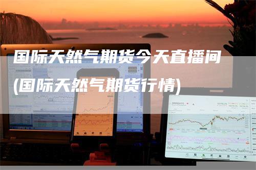 国际天然气期货今天直播间(国际天然气期货行情)