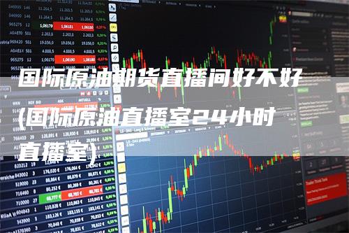 国际原油期货直播间好不好(国际原油直播室24小时直播室)