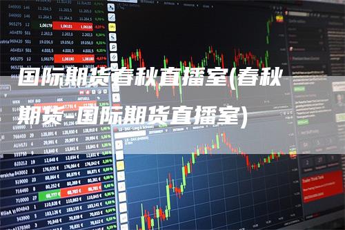 国际期货春秋直播室(春秋期货-国际期货直播室)