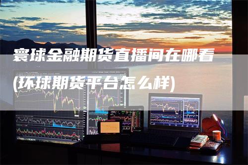 寰球金融期货直播间在哪看(环球期货平台怎么样)